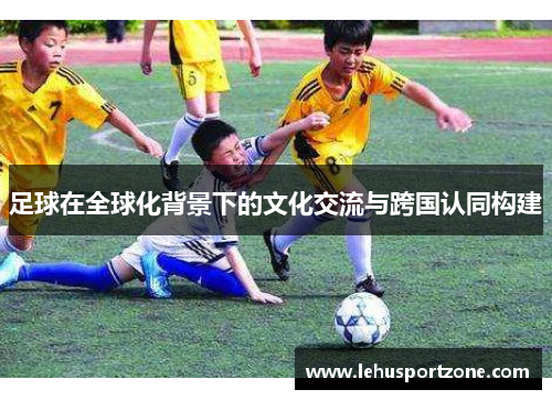 足球在全球化背景下的文化交流与跨国认同构建